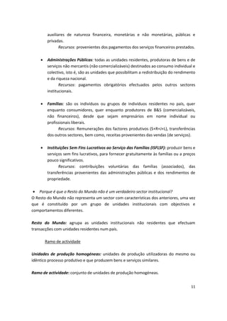auxiliares de natureza financeira, monetárias e não monetárias, públicas e
privadas.
Recursos: provenientes dos pagamentos dos serviços financeiros prestados.
•	 Administrações Públicas: todas as unidades residentes, produtoras de bens e de
serviços não mercantis (não comercializáveis) destinados ao consumo individual e
colectivo, isto é, são as unidades que possibilitam a redistribuição do rendimento
e da riqueza nacional.
Recursos: pagamentos obrigatórios efectuados pelos outros sectores
institucionais.
•	 Famílias: são os indivíduos ou grupos de indivíduos residentes no país, quer
enquanto consumidores, quer enquanto produtores de B&S (comercializáveis,
não financeiros), desde que sejam empresários em nome individual ou
profissionais liberais.
Recursos: Remunerações dos factores produtivos (S+R+J+L), transferências
dos outros sectores, bem como, receitas provenientes das vendas (de serviços).
•	 Instituições Sem Fins Lucrativos ao Serviço das Famílias (ISFLSF): produzir bens e
serviços sem fins lucrativos, para fornecer gratuitamente às famílias ou a preços
pouco significativos.
Recursos: contribuições voluntárias das famílias (associados), das
transferências provenientes das administrações públicas e dos rendimentos de
propriedade.
•	 Porque é que o Resto do Mundo não é um verdadeiro sector institucional?
O Resto do Mundo não representa um sector com características dos anteriores, uma vez
que é constituído por um grupo de unidades institucionais com objectivos e
comportamentos diferentes.
Resto do Mundo: agrupa as unidades institucionais não residentes que efectuam
transacções com unidades residentes num país.
Ramo de actividade
Unidades de produção homogéneas: unidades de produção utilizadoras do mesmo ou
idêntico processo produtivo e que produzem bens e serviços similares.
Ramo de actividade: conjunto de unidades de produção homogéneas.
11
 