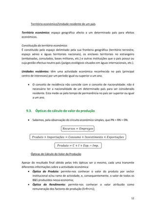 Território económico/Unidade residente de um país
Território económico: espaço geográfico afecto a um determinado país para efeitos
económicos.
Constituição do território económico:
É constituído pelo espaço delimitado pela sua fronteira geográfica (território terrestre,
espaço aéreo e águas territoriais nacionais), os enclaves territoriais no estrangeiro
(embaixadas, consulados, bases militares, etc.) e outras instituições que o país possui ou
cuja gestão efectua noutro país (jazigos ecológicos situados em águas internacionais, etc.).
Unidades residentes: têm uma actividade económica reconhecida no país (principal
centro de interesses) por um período igual ou superior a um ano.
•	 O conceito de residência não coincide com o conceito de nacionalidade: não é
necessário ter a nacionalidade de um determinado país para ser considerado
residente. Esta mede-se pelo tempo de permanência no país ser superior ou igual
a um ano.
9.3. Ópticas do cálculo do valor da produção
• Sabemos, pela observação do circuito económico simples, que PN = RN = DN.
çõ çõ
. .

 


 
 

Ópticas de Cálculo do Valor da Produção
Apesar do resultado final obtido pelas três ópticas ser o mesmo, cada uma transmite
diferentes informações sobre a actividade económica:
•	 Óptica do Produto: permite-nos conhecer o valor do produto por sector
institucional e/ou ramo de actividade, e, consequentemente, o valor de todos os
B&S produzidos nessa economia;
•	 Óptica do Rendimento: permite-nos conhecer o valor atribuído como
remuneração dos factores de produção (S+R+J+L);
12
 