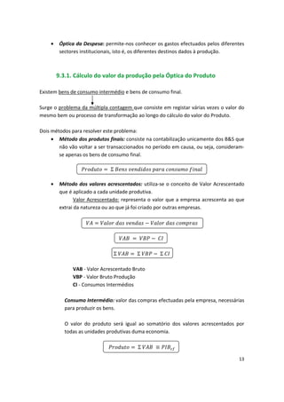 •	 Óptica da Despesa: permite-nos conhecer os gastos efectuados pelos diferentes
sectores institucionais, isto é, os diferentes destinos dados à produção.
9.3.1. Cálculo do valor da produção pela Óptica do Produto
Existem bens de consumo intermédio e bens de consumo final.
Surge o problema da múltipla contagem que consiste em registar várias vezes o valor do
mesmo bem ou processo de transformação ao longo do cálculo do valor do Produto.
Dois métodos para resolver este problema:
•	 Método dos produtos finais: consiste na contabilização unicamente dos B&S que
não vão voltar a ser transaccionados no período em causa, ou seja, consideram­
se apenas os bens de consumo final.

 
 Σ 

•	 Método dos valores acrescentados: utiliza-se o conceito de Valor Acrescentado
que é aplicado a cada unidade produtiva.
Valor Acrescentado: representa o valor que a empresa acrescenta ao que
extrai da natureza ou ao que já foi criado por outras empresas.

 
 
 


 
 
 

Σ
 
 Σ
 
 
 Σ 

VAB - Valor Acrescentado Bruto
VBP - Valor Bruto Produção
CI - Consumos Intermédios
Consumo Intermédio: valor das compras efectuadas pela empresa, necessárias
para produzir os bens.
O valor do produto será igual ao somatório dos valores acrescentados por
todas as unidades produtivas duma economia.

 
 Σ 

13
 