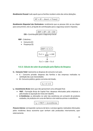 Rendimento Pessoal: tudo aquilo que as famílias recebem antes das várias deduções.

 
 
 
 
 . 
 
 .

Rendimento Disponível dos Particulares: rendimento que as pessoas têm ao seu dispor
para consumirem, isto é, já líquido de contribuições para a segurança social e impostos.

 
 
 
 
 
 

CSS – Contribuições para a Segurança Social
RDP - 2 destinos :
•	 Consumo (C)
• Poupança (S)

 

100

 100 
 

9.3.3. Cálculo do valor da produção pela Óptica da Despesa
CT - Consumo Total: representa as despesas de consumo num país.
•	 C - Consumo privado: despesas das famílias e das empresas realizadas na
satisfação das suas necessidades.
•	 G - Consumo público: gastos correntes do Estado.


Ib - Investimento Bruto: bens que não apresentam uma utilização final.
•	 FBCF - Formação Bruta de Capital Fixo: despesas efectuadas pelas empresas e
pelo Estado na aquisição de meios de trabalho.
•	 ∆ Existências: as alterações no valor das existências em armazém de produtos
acabados, de produtos em curso de fabrico e de matérias-primas e subsidiárias.

 
 ∆ 
 
 ê 
 

Procura Interna: corresponde à procura de bens e serviços (gastos realizados) efectuados
pelos residentes dessa economia quer tenham sido produzidos internamente, quer
externamente.
16
 