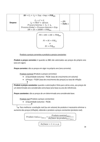 Despesa
. .
∆ .
.
.

 
 
 


 




Produto a preços correntes e produto a preços constantes
Produto a preços correntes: é quando os B&S são valorizados aos preços do próprio ano 

(ano em vigor).

Preços correntes: são os preços em vigor no próprio ano (ano corrente).

Produto nominal (Produto a preços correntes)
• ∆ Quantidade (volume) – T.C.V. (taxa de crescimento em volume)
• ∆ Preços – T.C.P. (taxa de crescimento dos preços) ou taxa de inflação
Produto real
• ∆
Produto a preços constantes: quando a valorização é feita para vários anos, aos preços de
um determinado ano considerado como base (ano-base ou ano de referência).
Preços constantes: são os preços de um determinado ano considerado base.
(Produto a preços constantes)
Quantidade (volume) – T.C.V.
Para melhorar a evolução real (ou em volume) do produto é necessário eliminar o
aumento dos preços (inflação), obtendo o produto a preços constantes (produto real).
1 .. .
18
 