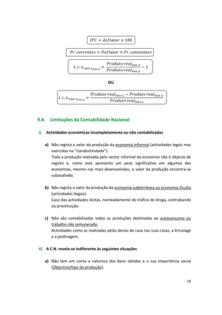100


.
 
 
 
 
 
.
 

.




.
 
 1.
OU
. .. 

9.4. Limitações da Contabilidade Nacional
I)	 Actividades económicas incompletamente ou não contabilizadas
a)	 Não regista o valor da produção da economia informal (actividades legais mas
exercidas na “clandestinidade”).
Toda a produção realizada pelo sector informal da economia não é objecto de
registo e, como esta apresenta um peso significativo em algumas das
economias, mesmo nas mais desenvolvidas, o valor da produção encontra-se
subavaliado;
b)	 Não regista o valor da produção da economia subterrânea ou economia Oculta
(actividades ilegais).
Caso das actividades ilícitas, nomeadamente do tráfico de droga, contrabando
ou prostituição.
c)	 Não são contabilizadas todas as produções destinadas ao autoconsumo ou
trabalho não remunerado.
Actividades como as realizadas pelas donas de casa nas suas casas, a bricolage
e a jardinagem.
II)	 A C.N. revela-se indiferente às seguintes situações
a)	 Não tem em conta a natureza dos bens obtidos e a sua importância social
(Objectivo/tipo da produção).
19
 