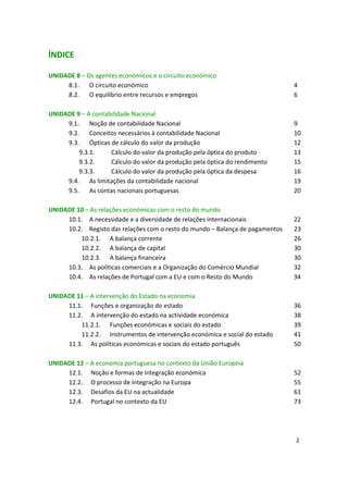 ÍNDICE
UNIDADE 8 – Os agentes económicos e o circuito económico
8.1. O circuito económico 4

8.2. O equilíbrio entre recursos e empregos 6 

UNIDADE 9 – A contabilidade Nacional
9.1. Noção de contabilidade Nacional 9 

9.2. Conceitos necessários à contabilidade Nacional 10 

9.3. Ópticas de cálculo do valor da produção 12 

9.3.1. Cálculo do valor da produção pela óptica do produto 13 

9.3.2. Cálculo do valor da produção pela óptica do rendimento 15 

9.3.3. Cálculo do valor da produção pela óptica da despesa 16 

9.4. As limitações da contabilidade nacional 19 

9.5. As contas nacionais portuguesas 20 

UNIDADE 10 – As relações económicas com o resto do mundo
10.1. A necessidade e a diversidade de relações internacionais 22 

10.2. Registo das relações com o resto do mundo – Balança de pagamentos 23

10.2.1. A balança corrente 26 

10.2.2. A balança de capital 30 

10.2.3. A balança financeira 30 

10.3. As políticas comerciais e a Organização do Comércio Mundial 32

10.4. As relações de Portugal com a EU e com o Resto do Mundo 34 

UNIDADE 11 – A intervenção do Estado na economia
11.1. Funções e organização do estado 36

11.2. A intervenção do estado na actividade económica 38

11.2.1. Funções económicas e sociais do estado 39

11.2.2. Instrumentos de intervenção económica e social do estado 41 

11.3. As políticas económicas e sociais do estado português 50 

UNIDADE 12 – A economia portuguesa no contexto da União Europeia
12.1. Noção e formas de integração económica 52

12.2. O processo de integração na Europa 55

12.3. Desafios da EU na actualidade 61

12.4. Portugal no contexto da EU 73

2
 