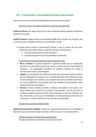10.1. A necessidade e a diversidade de relações internacionais
Hoje em dia existe uma elevada interdependência económica entre países.
Comércio interno vs Comércio externo (≠ Comércio internacional)
Comércio interno: tem lugar dentro de um país envolvendo apenas agentes económicos
residentes nesse país.
Comércio externo: designa todas as transacções de B&S entre um país e os restantes, isto
é, realiza-se entre unidades residentes e não residentes no país.
→	 Porque existe comércio internacional? Porque é que os países não são auto­
suficientes? Que razões estão na origem do comércio internacional?
•	 Os países não produzem o que necessitam
•	 Os países produzem mas em quantidades insuficientes
O comércio internacional (externo) envolve movimentos de:
•	 Bens e Serviços: Os países importam e exportam sendo que as importações
permitem ao consumidor nacional ter acesso a maior número e diversidade de
produtos, e as exportações permitem ao produtor nacional ter acesso a
mercados mais vastos e diversificados.
•	 Capitais: Os movimentos de capitais permitem que haja investimento e permite
que os trabalhadores se dirijam, com o mínimo de atritos e de ineficiências, para
os seus empregos mais rendosos, para aqueles pontos dos mercados de factores
em que as respectivas remunerações são mais elevadas (o que equivale a dizer
onde eles são mais necessários).
•	 Pessoas: O factor trabalho também se desloca das regiões e dos países com
baixos salários para outros com melhores remunerações. Isto faz com que os
produtos cheguem àqueles que deles mais necessitam, e que lhes atribuem, por
isso, maior valor, e com que os trabalhadores se desloquem para onde são mais
necessários, e onde os esperam as mais elevadas remunerações.
Divisão Internacional do Trabalho (DIT)
Divisão internacional do trabalho: consiste em cada país especializar-se na produção de
alguns bens e/ou prestação de alguns serviços e obter os outros no mercado externo.
Razões que estão na origem desta especialização:

Os países apresentam características próprias tais como: 

22
 