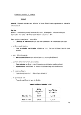 Câmbios e mercado de câmbios
DIVISAS
Divisas: Unidades monetárias e reservas de ouro utilizadas no pagamento do comércio 

internacional.

NOTAS: 

Embora o ouro não seja propriamente uma divisa, desempenha as mesmas funções.

As moedas mas fortes actualmente são: Dólar, euro, iene e libra. 

Para se obterem as divisas é necessário: 

• Operação de câmbio: operação que consiste na troca de uma moeda por outra.
… sendo necessário saber:
•	 Taxa de câmbio ou cotação: relação de troca que se estabelece entre duas
moedas.
… que é determinada no:
•	 Mercado de câmbios: mercado onde se trocam moedas (divisas).
… que tem como intervenientes indirectos:
•	 Exportadores: vendedores de divisas e compradores de moeda nacional.
•	 Importadores: vendedores de moeda nacional e compradores de divisas.
… de onde resulta um:
•	 Confronto directo entre S (Oferta) e D (Procura).
… do qual resulta um:
•	 Preço de equilíbrio ou taxa de câmbio.
TAXAS DE CÂMBIO PARA O EURO
Divisa
estrangeira /
Euro
Euro / Divisa
estrangeira
Dólar dos EUA 1,577 0,6341
Real do Brasil 2,7199 0,3677
24
 