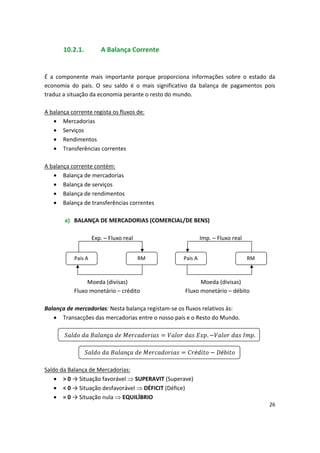 10.2.1. A Balança Corrente
É a componente mais importante porque proporciona informações sobre o estado da
economia do país. O seu saldo é o mais significativo da balança de pagamentos pois
traduz a situação da economia perante o resto do mundo.
A balança corrente regista os fluxos de:
• Mercadorias
• Serviços
• Rendimentos
• Transferências correntes
A balança corrente contém:
• Balança de mercadorias
• Balança de serviços
• Balança de rendimentos
• Balança de transferências correntes
a) BALANÇA DE MERCADORIAS (COMERCIAL/DE BENS)
Exp. – Fluxo real Imp. – Fluxo real
País A RM País A RM
Moeda (divisas) Moeda (divisas)
Fluxo monetário – crédito Fluxo monetário – débito
Balança de mercadorias: Nesta balança registam-se os fluxos relativos às:
• Transacções das mercadorias entre o nosso país e o Resto do Mundo.
ç 
 
 . 
 .
ç 
 
 
é é
Saldo da Balança de Mercadorias:
• > 0 → Situação favorável  SUPERAVIT (Superave)
• < 0 → Situação desfavorável  DÉFICIT (Défice)
• = 0 → Situação nula  EQUILÍBRIO
26
 