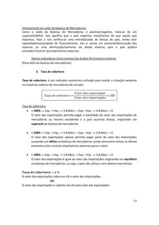 Interpretação do saldo da balança de Mercadorias:
Como o saldo da Balança de Mercadorias é positivo/negativo, trata-se de um
superavit/deficit. Isto significa que o país exportou mais/menos do que aquilo que
importou. Face a isto verifica-se uma entrada/saída de divisas do país, tendo este
capacidade/necessidade de financiamento, isto é, existe um aumento/diminuição das
reservas ou uma diminuição/aumento da dívida externa, pois o país poderá
conceder/recorrer (a) empréstimos externos.
Outros Indicadores /Instrumentos De Análise Do Comércio Externo
(Para além da balança de mercadorias)
I)	 Taxa de cobertura
Taxa de cobertura: é um indicador económico utilizado para avaliar a situação existente
no comércio externo de mercadorias de um país.
çõ
çõ

 100
Taxa de cobertura:
•	 > 100%  Exp. > Imp.  S.B.Merc. = Exp – Imp.  S.B.Merc. > 0
O valor das exportações permite pagar a totalidade do valor das importações de
mercadorias ou mesmo excedendo e o país acumula divisas, originando um
superavit da balança de mercadorias.
•	 < 100%  Exp. < Imp.  S.B.Merc. = Exp – Imp.  S.B.Merc. < 0
O valor das exportações apenas permite pagar parte do valor das importações
causando um défice na balança de mercadorias sendo necessário utilizar as divisas
existentes e/ou contrair empréstimos externos para o cobrir.
•	 = 100%  Exp. = Imp.  S.B.Merc. = Exp – Imp.  S.B.Merc. = 0
O valor das exportações é igual ao valor das importações originando um equilíbrio
na balança de mercadorias, ou seja, o país não utilizou nem obteve mais divisas.
%
O valor das exportações cobre em x% o valor das importações.
OU
O valor das importações é coberto em x% pelo valor das exportações.
27
 