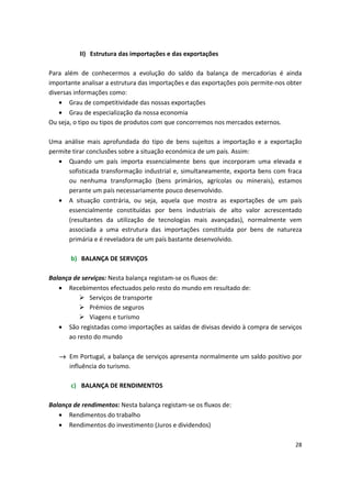 II)	 Estrutura das importações e das exportações
Para além de conhecermos a evolução do saldo da balança de mercadorias é ainda
importante analisar a estrutura das importações e das exportações pois permite-nos obter
diversas informações como:
•	 Grau de competitividade das nossas exportações
• Grau de especialização da nossa economia
Ou seja, o tipo ou tipos de produtos com que concorremos nos mercados externos.
Uma análise mais aprofundada do tipo de bens sujeitos a importação e a exportação
permite tirar conclusões sobre a situação económica de um país. Assim:
•	 Quando um país importa essencialmente bens que incorporam uma elevada e
sofisticada transformação industrial e, simultaneamente, exporta bens com fraca
ou nenhuma transformação (bens primários, agrícolas ou minerais), estamos
perante um país necessariamente pouco desenvolvido.
•	 A situação contrária, ou seja, aquela que mostra as exportações de um país
essencialmente constituídas por bens industriais de alto valor acrescentado
(resultantes da utilização de tecnologias mais avançadas), normalmente vem
associada a uma estrutura das importações constituída por bens de natureza
primária e é reveladora de um país bastante desenvolvido.
b)	 BALANÇA DE SERVIÇOS
Balança de serviços: Nesta balança registam-se os fluxos de:
•	 Recebimentos efectuados pelo resto do mundo em resultado de:
	 Serviços de transporte
	 Prémios de seguros
	 Viagens e turismo
•	 São registadas como importações as saídas de divisas devido à compra de serviços
ao resto do mundo
→	 Em Portugal, a balança de serviços apresenta normalmente um saldo positivo por
influência do turismo.
c)	 BALANÇA DE RENDIMENTOS
Balança de rendimentos: Nesta balança registam-se os fluxos de:
•	 Rendimentos do trabalho
•	 Rendimentos do investimento (Juros e dividendos)
28
 