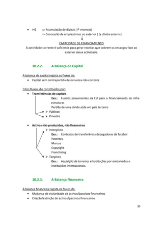 • > 0  Acumulação de divisas (↗ reservas)
 Concessão de empréstimos ao exterior ( ↘ dívida externa)
CAPACIDADE DE FINANCIAMENTO
A actividade corrente é suficiente para gerar receitas que cobrem os encargos face ao
exterior dessa actividade.
10.2.2. A Balança de Capital
A balança de capital regista os fluxos de:
• Capital sem contrapartida de natureza não corrente
Estes fluxos são constituídos por:
• Transferências de capitais
Exs.: Fundos provenientes da EU para o financiamento de infra­
estruturas
Perdão de uma dívida a/de um país terceiro
 Públicas
 Privadas
• Activos não produzidos, não financeiros
 Intangíveis
Exs.: Contratos de transferência de jogadores de futebol
Patentes
Marcas
Copyright
Franchising
 Tangíveis
Exs.: Aquisição de terrenos e habitações por embaixadas e
instituições internacionais.
10.2.3. A Balança Financeira
A balança financeira regista os fluxos de:
• Mudança de titularidade de activos/passivos financeiros
• Criação/extinção de activos/passivos financeiros
30
 