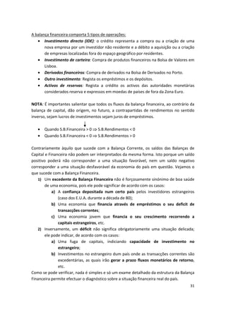 A balança financeira comporta 5 tipos de operações:
•	 Investimento directo (IDE): o crédito representa a compra ou a criação de uma
nova empresa por um investidor não residente e a débito a aquisição ou a criação
de empresas localizadas fora do espaço geográfico por residentes.
•	 Investimento de carteira: Compra de produtos financeiros na Bolsa de Valores em
Lisboa.
•	 Derivados financeiros: Compra de derivados na Bolsa de Derivados no Porto.
•	 Outro investimento: Regista os empréstimos e os depósitos.
•	 Activos de reservas: Regista a crédito os activos das autoridades monetárias
considerados reserva e expressos em moedas de países de fora da Zona Euro.
NOTA: É importantes salientar que todos os fluxos da balança financeira, ao contrário da
balança de capital, dão origem, no futuro, a contrapartidas de rendimentos no sentido
inverso, sejam lucros de investimentos sejam juros de empréstimos.
•	 Quando S.B.Financeira > 0  S.B.Rendimentos < 0
•	 Quando S.B.Financeira < 0  S.B.Rendimentos > 0
Contrariamente àquilo que sucede com a Balança Corrente, os saldos das Balanças de
Capital e Financeira não podem ser interpretados da mesma forma. Isto porque um saldo
positivo poderá não corresponder a uma situação favorável, nem um saldo negativo
corresponder a uma situação desfavorável da economia do país em questão. Vejamos o
que sucede com a Balança Financeira.
1) Um excedente da Balança Financeira não é forçosamente sinónimo de boa saúde
de uma economia, pois ele pode significar de acordo com os casos:
a) A confiança depositada num certo país pelos investidores estrangeiros
(caso dos E.U.A. durante a década de 80);
b) Uma economia que financia através de empréstimos o seu deficit de
transacções correntes;
c) Uma economia jovem que financia o seu crescimento recorrendo a
capitais estrangeiros, etc.
2) Inversamente, um déficit não significa obrigatoriamente uma situação delicada;
ele pode indicar, de acordo com os casos:
a) Uma fuga de capitais, indiciando capacidade de investimento no
estrangeiro;
b)	 Investimentos no estrangeiro dum país onde as transacções correntes são
excedentárias, as quais irão gerar a prazo fluxos monetários de retorno,
etc.
Como se pode verificar, nada é simples e só um exame detalhado da estrutura da Balança
Financeira permite efectuar o diagnóstico sobre a situação financeira real do país.
31
 