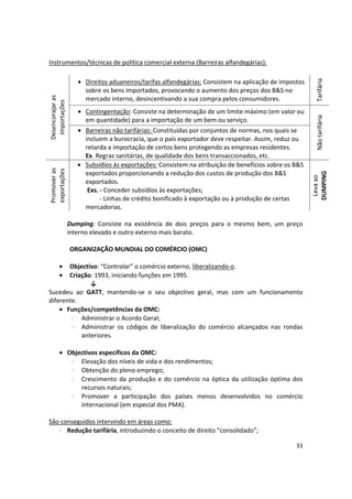 Instrumentos/técnicas de política comercial externa (Barreiras alfandegárias):
•	 Direitos aduaneiros/tarifas alfandegárias: Consistem na aplicação de impostos
sobre os bens importados, provocando o aumento dos preços dos B&S no
PromoverasDesencorajaras
exportaçõesimportações
mercado interno, desincentivando a sua compra pelos consumidores.
• Contingentação: Consiste na determinação de um limite máximo (em valor ou
em quantidade) para a importação de um bem ou serviço.
•	 Barreiras não tarifárias: Constituídas por conjuntos de normas, nos quais se
incluem a burocracia, que o país exportador deve respeitar. Assim, reduz ou
retarda a importação de certos bens protegendo as empresas residentes.
Ex. Regras sanitárias, de qualidade dos bens transaccionados, etc.
•	 Subsídios às exportações: Consistem na atribuição de benefícios sobre os B&S
exportados proporcionando a redução dos custos de produção dos B&S
exportados.
Exs. - Conceder subsídios às exportações;
- Linhas de crédito bonificado à exportação ou à produção de certas
mercadorias.
Dumping: Consiste na existência de dois preços para o mesmo bem, um preço
interno elevado e outro externo mais barato.
ORGANIZAÇÃO MUNDIAL DO COMÉRCIO (OMC)
• Objectivo: “Controlar” o comércio externo, liberalizando-o.
• Criação: 1993, iniciando funções em 1995.
↓
Sucedeu ao GATT, mantendo-se o seu objectivo geral, mas com um funcionamento
diferente.
•	 Funções/competências da OMC:
Administrar o Acordo Geral;

Administrar os códigos de liberalização do comércio alcançados nas rondas 

anteriores. 

•	 Objectivos específicos da OMC:
Elevação dos níveis de vida e dos rendimentos;

Obtenção do pleno emprego;

Crescimento da produção e do comércio na óptica da utilização óptima dos 

recursos naturais;

Promover a participação dos países menos desenvolvidos no comércio 

internacional (em especial dos PMA). 

São conseguidos intervindo em áreas como:
Redução tarifária, introduzindo o conceito de direito “consolidado”;
Levaao
NãotarifáriaTarifária
DUMPING
33

 