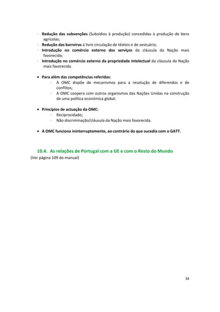 Redução das subvenções (Subsídios à produção) concedidas à produção de bens
agrícolas;
Redução das barreiras à livre circulação de têxteis e de vestuário;
Introdução no comércio externo dos serviços da cláusula da Nação mais
favorecida;
Introdução no comércio externo da propriedade intelectual da cláusula da Nação
mais favorecida.
• Para além das competências referidas:
A OMC dispõe de mecanismos para a resolução de diferendos e de
conflitos;
A OMC coopera com outros organismos das Nações Unidas na construção
de uma política económica global.
•	 Princípios de actuação da OMC: 

Reciprocidade; 

Não discriminação/cláusula da Nação mais favorecida. 

• A OMC funciona ininterruptamente, ao contrário do que sucedia com o GATT.
10.4. As relações de Portugal com a UE e com o Resto do Mundo
(Ver página 109 do manual)
34
 