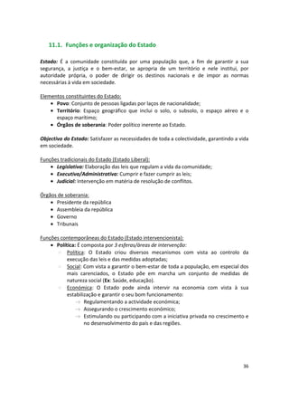 11.1.	 Funções e organização do Estado
Estado: É a comunidade constituída por uma população que, a fim de garantir a sua
segurança, a justiça e o bem-estar, se apropria de um território e nele institui, por
autoridade própria, o poder de dirigir os destinos nacionais e de impor as normas
necessárias à vida em sociedade.
Elementos constituintes do Estado:
•	 Povo: Conjunto de pessoas ligadas por laços de nacionalidade;
•	 Território: Espaço geográfico que inclui o solo, o subsolo, o espaço aéreo e o
espaço marítimo;
•	 Órgãos de soberania: Poder político inerente ao Estado.
Objectivo do Estado: Satisfazer as necessidades de toda a colectividade, garantindo a vida
em sociedade.
Funções tradicionais do Estado (Estado Liberal):
•	 Legislativa: Elaboração das leis que regulam a vida da comunidade;
•	 Executiva/Administrativa: Cumprir e fazer cumprir as leis;
•	 Judicial: Intervenção em matéria de resolução de conflitos.
Órgãos de soberania:
•	 Presidente da república
•	 Assembleia da república
•	 Governo
•	 Tribunais
Funções contemporâneas do Estado (Estado intervencionista):
•	 Política: É composta por 3 esferas/áreas de intervenção:
Política: O Estado criou diversos mecanismos com vista ao controlo da
execução das leis e das medidas adoptadas;
Social: Com vista a garantir o bem-estar de toda a população, em especial dos
mais carenciados, o Estado põe em marcha um conjunto de medidas de
natureza social (Ex: Saúde, educação).
Económica: O Estado pode ainda intervir na economia com vista à sua
estabilização e garantir o seu bom funcionamento:
Regulamentando a actividade económica;
Assegurando o crescimento económico;
Estimulando ou participando com a iniciativa privada no crescimento e
no desenvolvimento do país e das regiões.
36
 