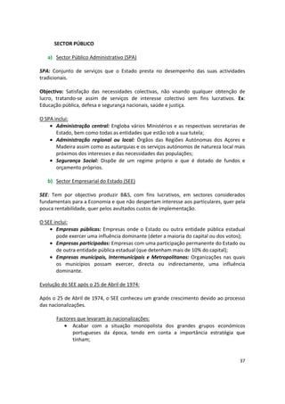 SECTOR PÚBLICO
a)	 Sector Público Administrativo (SPA)
SPA: Conjunto de serviços que o Estado presta no desempenho das suas actividades
tradicionais.
Objectivo: Satisfação das necessidades colectivas, não visando qualquer obtenção de
lucro, tratando-se assim de serviços de interesse colectivo sem fins lucrativos. Ex:
Educação pública, defesa e segurança nacionais, saúde e justiça.
O SPA inclui:
•	 Administração central: Engloba vários Ministérios e as respectivas secretarias de
Estado, bem como todas as entidades que estão sob a sua tutela;
•	 Administração regional ou local: Órgãos das Regiões Autónomas dos Açores e
Madeira assim como as autarquias e os serviços autónomos de natureza local mais
próximos dos interesses e das necessidades das populações;
•	 Segurança Social: Dispõe de um regime próprio e que é dotado de fundos e
orçamento próprios.
b)	 Sector Empresarial do Estado (SEE)
SEE: Tem por objectivo produzir B&S, com fins lucrativos, em sectores considerados
fundamentais para a Economia e que não despertam interesse aos particulares, quer pela
pouca rentabilidade, quer pelos avultados custos de implementação.
O SEE inclui:
•	 Empresas públicas: Empresas onde o Estado ou outra entidade pública estadual
pode exercer uma influência dominante (deter a maioria do capital ou dos votos);
•	 Empresas participadas: Empresas com uma participação permanente do Estado ou
de outra entidade pública estadual (que detenham mais de 10% do capital);
•	 Empresas municipais, Intermunicipais e Metropolitanas: Organizações nas quais
os municípios possam exercer, directa ou indirectamente, uma influência
dominante.
Evolução do SEE após o 25 de Abril de 1974:
Após o 25 de Abril de 1974, o SEE conheceu um grande crescimento devido ao processo
das nacionalizações.
Factores que levaram às nacionalizações:
•	 Acabar com a situação monopolista dos grandes grupos económicos
portugueses da época, tendo em conta a importância estratégia que
tinham;
37
 