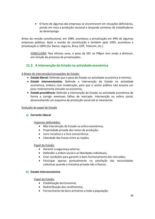 •	 O facto de algumas das empresas se encontrarem em situações deficitárias,
pondo em risco a produção nacional e lançando centenas de trabalhadores
ao desemprego.
Antes da revisão constitucional, em 1989, aconteceu a privatização em 49% de algumas
empresas públicas. Após a revisão da constituição e também após 1995, aconteceu a
privatização a 100% (Ex: Banca, seguros, Brisa, EDP, Telecom, etc.)
CONCLUSÃO: Nos últimos anos, o peso do SEE no PIBpm tem vindo a diminuir,
em virtude do processo de privatizações.
11.2. A intervenção do Estado na actividade económica
3 Níveis de intervenção/concepções de Estado:
•	 Estado liberal: Defende que o peso do Estado na actividade económica é mínimo;
•	 Estado intervencionista: Defende a intervenção do Estado na actividade
económica, embora com moderação, para que o sector público não assuma um
peso relativamente elevado na economia;
•	 Estado-providência: Defende a intervenção do Estado na actividade económica de
forma a corrigir eventuais falhas de mercado. Intervenção na esfera social,
desenvolvendo um esquema de protecção social até aí inexistente.
Evolução do papel do Estado
a)	 Corrente Liberal
Aspectos defendidos:
•	 Não intervenção do Estado na esfera económica;
•	 Propriedade privada dos meios de produção;
•	 Livre iniciativa e a livre concorrência;
•	 Liberdade das trocas entre as nações.
Papel do Estado:
•	 Garantir a segurança externa;
•	 Defender a ordem social e as liberdades individuais;
•	 Criar condições para garantir o bom funcionamento dos mercados;
•	 Participar apenas pontualmente na satisfação das necessidades
colectivas quando a iniciativa privada não o fizesse.
b)	 Estado intervencionista
Papel do Estado:
•	 Estabilização da Economia;
•	 Redistribuição dos rendimentos;
•	 Fornecimento de bens primários a toda a população;
38
 