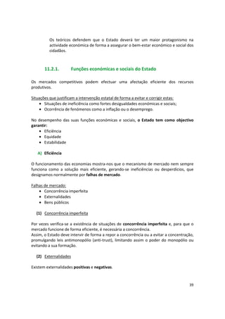 Os teóricos defendem que o Estado deverá ter um maior protagonismo na
actividade económica de forma a assegurar o bem-estar económico e social dos
cidadãos.
11.2.1. Funções económicas e sociais do Estado
Os mercados competitivos podem efectuar uma afectação eficiente dos recursos
produtivos.
Situações que justificam a intervenção estatal de forma a evitar e corrigir estas:
• Situações de ineficiência como fortes desigualdades económicas e sociais;
• Ocorrência de fenómenos como a inflação ou o desemprego.
No desempenho das suas funções económicas e sociais, o Estado tem como objectivo
garantir:
• Eficiência
• Equidade
• Estabilidade
A) Eficiência
O funcionamento das economias mostra-nos que o mecanismo de mercado nem sempre
funciona como a solução mais eficiente, gerando-se ineficiências ou desperdícios, que
designamos normalmente por falhas de mercado.
Falhas de mercado:
• Concorrência imperfeita
• Externalidades
• Bens públicos
(1) Concorrência imperfeita
Por vezes verifica-se a existência de situações de concorrência imperfeita e, para que o 

mercado funcione de forma eficiente, é necessária a concorrência. 

Assim, o Estado deve intervir de forma a repor a concorrência ou a evitar a concentração, 

promulgando leis antimonopólio (anti-trust), limitando assim o poder do monopólio ou

evitando a sua formação. 

(2) Externalidades
Existem externalidades positivas e negativas.
39
 