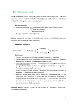 8.1. O circuito económico
Circuito económico: permite representar graficamente de forma simplificada a actividade
económica e pôr em evidência a interdependência (através dos fluxos reais e monetários)
estabelecida entre agentes económicos de um país.
Circuito económico
•	 Agentes económicos Classificados de acordo com o critério funcional
Inter-relacionados
Interdependentes
•	 Relações económicas entre si (Fluxos)
Agentes económicos: individuo ou entidade que intervém na actividade económica
exercendo pelo menos uma função económica.
Os Agentes económicos
Repartição 

Necessidades 
 Produção Consumo
Distribuição
Os A.E. são:
•	 Famílias: apresentam como função principal o consumo e a poupança.
•	 Empresas não financeiras: apresentam como função principal a produção de bens
e a prestação de serviços não financeiros comercializáveis.
•	 Instituições financeiras: exercem a função de prestar serviços financeiros (bancos
e seguradoras). Estas realizam as operações financeiras e asseguram o
financiamento da actividade económica.
•	 Estado: tem como função principal a satisfação das necessidades colectivas da
sociedade e a redistribuição dos rendimentos.
•	 Resto do Mundo: tem como função assegurar o fornecimento de B&S não
produzidos pela economia ou produzidos em quantidades insuficientes e
proporciona o escoamento de parte da produção da nossa economia. Constituído
por todas as economias com as quais os agentes económicos residentes na
economia mantêm relações comerciais.
Economias abertas: Famílias + Empresas não financeiras + Instituições financeiras +
Estado + Resto do Mundo.
4
 