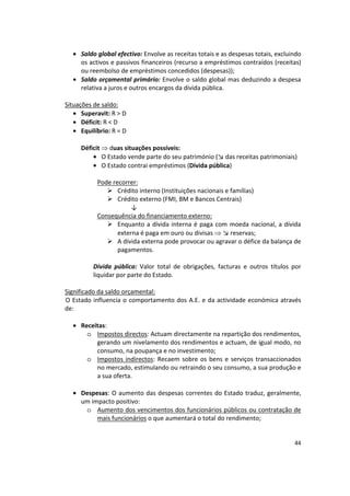 •	 Saldo global efectivo: Envolve as receitas totais e as despesas totais, excluindo
os activos e passivos financeiros (recurso a empréstimos contraídos (receitas)
ou reembolso de empréstimos concedidos (despesas));
•	 Saldo orçamental primário: Envolve o saldo global mas deduzindo a despesa
relativa a juros e outros encargos da dívida pública.
Situações de saldo:
•	 Superavit: R > D
•	 Déficit: R < D
•	 Equilíbrio: R = D
Déficit  duas situações possíveis:
•	 O Estado vende parte do seu património (↘ das receitas patrimoniais)
•	 O Estado contrai empréstimos (Dívida pública)
Pode recorrer:
	 Crédito interno (Instituições nacionais e famílias)
	 Crédito externo (FMI, BM e Bancos Centrais)
↓
Consequência do financiamento externo:
	 Enquanto a dívida interna é paga com moeda nacional, a dívida
externa é paga em ouro ou divisas  ↘ reservas;
	 A dívida externa pode provocar ou agravar o défice da balança de
pagamentos.
Dívida pública: Valor total de obrigações, facturas e outros títulos por
liquidar por parte do Estado.
Significado da saldo orçamental:

O Estado influencia o comportamento dos A.E. e da actividade económica através

de: 

•	 Receitas:
o	 Impostos directos: Actuam directamente na repartição dos rendimentos,
gerando um nivelamento dos rendimentos e actuam, de igual modo, no
consumo, na poupança e no investimento;
o	 Impostos indirectos: Recaem sobre os bens e serviços transaccionados
no mercado, estimulando ou retraindo o seu consumo, a sua produção e
a sua oferta.
•	 Despesas: O aumento das despesas correntes do Estado traduz, geralmente,
um impacto positivo:
o	 Aumento dos vencimentos dos funcionários públicos ou contratação de
mais funcionários o que aumentará o total do rendimento;
44
 