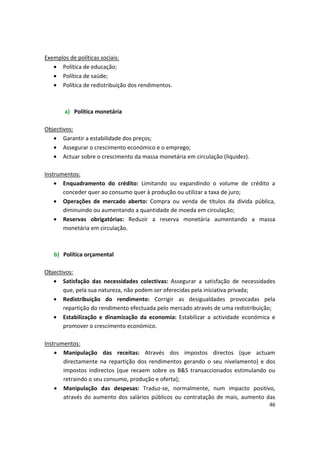 Exemplos de políticas sociais:
•	 Política de educação;
•	 Política de saúde;
•	 Política de redistribuição dos rendimentos.
a)	 Política monetária
Objectivos:
•	 Garantir a estabilidade dos preços;
•	 Assegurar o crescimento económico e o emprego;
•	 Actuar sobre o crescimento da massa monetária em circulação (liquidez).
Instrumentos:
•	 Enquadramento do crédito: Limitando ou expandindo o volume de crédito a
conceder quer ao consumo quer à produção ou utilizar a taxa de juro;
•	 Operações de mercado aberto: Compra ou venda de títulos da dívida pública,
diminuindo ou aumentando a quantidade de moeda em circulação;
•	 Reservas obrigatórias: Reduzir a reserva monetária aumentando a massa
monetária em circulação.
b)	 Política orçamental
Objectivos:
•	 Satisfação das necessidades colectivas: Assegurar a satisfação de necessidades
que, pela sua natureza, não podem ser oferecidas pela iniciativa privada;
•	 Redistribuição do rendimento: Corrigir as desigualdades provocadas pela
repartição do rendimento efectuada pelo mercado através de uma redistribuição;
•	 Estabilização e dinamização da economia: Estabilizar a actividade económica e
promover o crescimento económico.
Instrumentos:
•	 Manipulação das receitas: Através dos impostos directos (que actuam
directamente na repartição dos rendimentos gerando o seu nivelamento) e dos
impostos indirectos (que recaem sobre os B&S transaccionados estimulando ou
retraindo o seu consumo, produção e oferta);
•	 Manipulação das despesas: Traduz-se, normalmente, num impacto positivo,
através do aumento dos salários públicos ou contratação de mais, aumento das
46
 