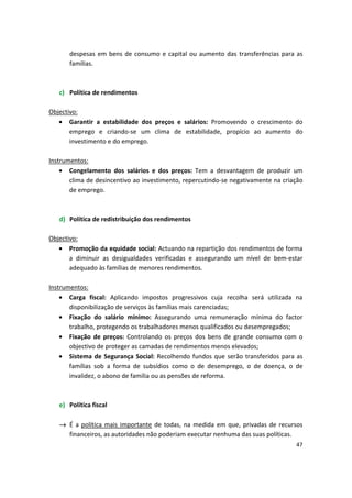 despesas em bens de consumo e capital ou aumento das transferências para as
famílias.
c)	 Política de rendimentos
Objectivo:
•	 Garantir a estabilidade dos preços e salários: Promovendo o crescimento do
emprego e criando-se um clima de estabilidade, propício ao aumento do
investimento e do emprego.
Instrumentos:
•	 Congelamento dos salários e dos preços: Tem a desvantagem de produzir um
clima de desincentivo ao investimento, repercutindo-se negativamente na criação
de emprego.
d)	 Política de redistribuição dos rendimentos
Objectivo:
•	 Promoção da equidade social: Actuando na repartição dos rendimentos de forma
a diminuir as desigualdades verificadas e assegurando um nível de bem-estar
adequado às famílias de menores rendimentos.
Instrumentos:
•	 Carga fiscal: Aplicando impostos progressivos cuja recolha será utilizada na
disponibilização de serviços às famílias mais carenciadas;
•	 Fixação do salário mínimo: Assegurando uma remuneração mínima do factor
trabalho, protegendo os trabalhadores menos qualificados ou desempregados;
•	 Fixação de preços: Controlando os preços dos bens de grande consumo com o
objectivo de proteger as camadas de rendimentos menos elevados;
•	 Sistema de Segurança Social: Recolhendo fundos que serão transferidos para as
famílias sob a forma de subsídios como o de desemprego, o de doença, o de
invalidez, o abono de família ou as pensões de reforma.
e)	 Política fiscal
→	 É a política mais importante de todas, na medida em que, privadas de recursos
financeiros, as autoridades não poderiam executar nenhuma das suas políticas.
47
 