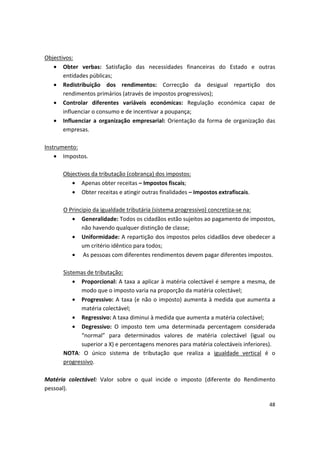 Objectivos:
•	 Obter verbas: Satisfação das necessidades financeiras do Estado e outras
entidades públicas;
•	 Redistribuição dos rendimentos: Correcção da desigual repartição dos
rendimentos primários (através de impostos progressivos);
•	 Controlar diferentes variáveis económicas: Regulação económica capaz de
influenciar o consumo e de incentivar a poupança;
•	 Influenciar a organização empresarial: Orientação da forma de organização das
empresas.
Instrumento:
•	 Impostos.
Objectivos da tributação (cobrança) dos impostos:
•	 Apenas obter receitas – Impostos fiscais;
•	 Obter receitas e atingir outras finalidades – Impostos extrafiscais.
O Principio da igualdade tributária (sistema progressivo) concretiza-se na:
•	 Generalidade: Todos os cidadãos estão sujeitos ao pagamento de impostos,
não havendo qualquer distinção de classe;
•	 Uniformidade: A repartição dos impostos pelos cidadãos deve obedecer a
um critério idêntico para todos;
•	 As pessoas com diferentes rendimentos devem pagar diferentes impostos.
Sistemas de tributação:
•	 Proporcional: A taxa a aplicar à matéria colectável é sempre a mesma, de
modo que o imposto varia na proporção da matéria colectável;
•	 Progressivo: A taxa (e não o imposto) aumenta à medida que aumenta a
matéria colectável;
•	 Regressivo: A taxa diminui à medida que aumenta a matéria colectável;
•	 Degressivo: O imposto tem uma determinada percentagem considerada
“normal” para determinados valores de matéria colectável (igual ou
superior a X) e percentagens menores para matéria colectáveis inferiores).
NOTA: O único sistema de tributação que realiza a igualdade vertical é o
progressivo.
Matéria colectável: Valor sobre o qual incide o imposto (diferente do Rendimento
pessoal).
48
 