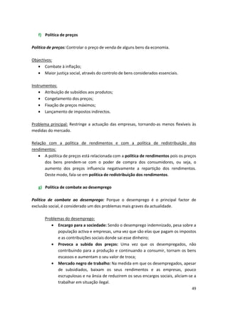 f)	 Política de preços
Política de preços: Controlar o preço de venda de alguns bens da economia.
Objectivos:
•	 Combate à inflação;
•	 Maior justiça social, através do controlo de bens considerados essenciais.
Instrumentos:
•	 Atribuição de subsídios aos produtos;
•	 Congelamento dos preços;
•	 Fixação de preços máximos;
•	 Lançamento de impostos indirectos.
Problema principal: Restringe a actuação das empresas, tornando-as menos flexíveis às
medidas do mercado.
Relação com a política de rendimentos e com a política de redistribuição dos
rendimentos:
•	 A política de preços está relacionada com a política de rendimentos pois os preços
dos bens prendem-se com o poder de compra dos consumidores, ou seja, o
aumento dos preços influencia negativamente a repartição dos rendimentos.
Deste modo, fala-se em política de redistribuição dos rendimentos.
g)	 Política de combate ao desemprego
Política de combate ao desemprego: Porque o desemprego é o principal factor de
exclusão social, é considerado um dos problemas mais graves da actualidade.
Problemas do desemprego:
•	 Encargo para a sociedade: Sendo o desemprego indemnizado, pesa sobre a
população activa e empresas, uma vez que são elas que pagam os impostos
e as contribuições sociais donde sai esse dinheiro;
•	 Provoca a subida dos preços: Uma vez que os desempregados, não
contribuindo para a produção e continuando a consumir, tornam os bens
escassos e aumentam o seu valor de troca;
•	 Mercado negro de trabalho: Na medida em que os desempregados, apesar
de subsidiados, baixam os seus rendimentos e as empresas, pouco
escrupulosas e na ânsia de reduzirem os seus encargos sociais, aliciam-se a
trabalhar em situação ilegal.
49
 