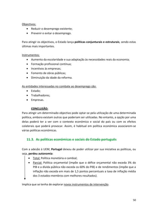 Objectivos:
•	 Reduzir o desemprego existente;
•	 Prevenir e evitar o desemprego.
Para atingir os objectivos, o Estado lança políticas conjunturais e estruturais, sendo estas
últimas mais importantes.
Instrumentos:
•	 Aumento da escolaridade e sua adaptação às necessidades reais da economia;
•	 Formação profissional contínua;
•	 Incentivos às empresas;
•	 Fomento de obras públicas;
•	 Diminuição da idade da reforma.
As entidades interessadas no combate ao desemprego são:
•	 Estado;
•	 Trabalhadores;
•	 Empresas.
CONCLUSÃO:
Para atingir um determinado objectivo pode optar-se pela utilização de uma determinada
política, embora existam outras que poderiam ser utilizadas. No entanto, a opção por uma
delas poderá ter a ver com o contexto económico e social do país ou com os efeitos
colaterais que poderá provocar. Assim, é habitual em política económica associarem-se
várias políticas económicas.
11.3. As políticas económicas e sociais do Estado português
Com a adesão à UEM, Portugal deixou de poder utilizar por sua iniciativa as políticas, ou
•	 Total: Política monetária e cambial;
•	 Parcial: Política orçamental (impõe que o défice orçamental não exceda 3% do
PIB e a dívida pública não exceda os 60% do PIB) e de rendimentos (impõe que a
inflação não exceda em mais de 1,5 pontos percentuais a taxa de inflação média
dos 3 estados-membros com melhores resultados).
seja, :perdeu autonomia
Implica que se tenha de explorar novos instrumentos de intervenção.
50
 