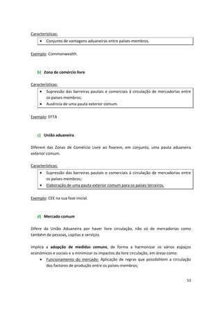 Características:
• Conjunto de vantagens aduaneiras entre países-membros.
Exemplo: Commonwealth.
b)	 Zona de comércio livre
Características:
•	 Supressão das barreiras pautais e comerciais á circulação de mercadorias entre
os países-membros;
•	 Ausência de uma pauta exterior comum.
Exemplo: EFTA
c)	 União aduaneira
Diferem das Zonas de Comércio Livre ao fixarem, em conjunto, uma pauta aduaneira
exterior comum.
Características:
•	 Supressão das barreiras pautais e comerciais á circulação de mercadorias entre
os países-membros;
•	 Elaboração de uma pauta exterior comum para os países terceiros.
Exemplo: CEE na sua fase inicial.
d)	 Mercado comum
Difere da União Aduaneira por haver livre circulação, não só de mercadorias como
também de pessoas, capitas e serviços.
Implica a adopção de medidas comuns, de forma a harmonizar os vários espaços
económicos e sociais e a minimizar os impactos da livre circulação, em áreas como:
•	 Funcionamento do mercado: Aplicação de regras que possibilitem a circulação
dos factores de produção entre os países-membros;
53
 
