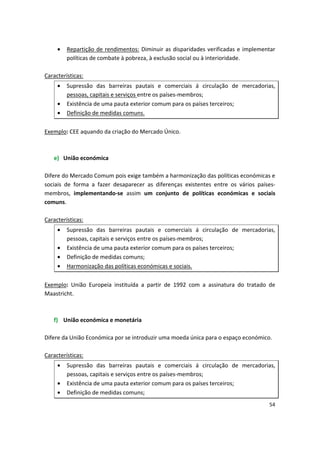 •	 Repartição de rendimentos: Diminuir as disparidades verificadas e implementar
políticas de combate à pobreza, à exclusão social ou à interioridade.
Características:
•	 Supressão das barreiras pautais e comerciais á circulação de mercadorias,
pessoas, capitais e serviços entre os países-membros;
•	 Existência de uma pauta exterior comum para os países terceiros;
•	 Definição de medidas comuns.
Exemplo: CEE aquando da criação do Mercado Único.
e)	 União económica
Difere do Mercado Comum pois exige também a harmonização das políticas económicas e
sociais de forma a fazer desaparecer as diferenças existentes entre os vários países­
membros, implementando-se assim um conjunto de políticas económicas e sociais
comuns.
Características:
•	 Supressão das barreiras pautais e comerciais á circulação de mercadorias,
pessoas, capitais e serviços entre os países-membros;
•	 Existência de uma pauta exterior comum para os países terceiros;
•	 Definição de medidas comuns;
•	 Harmonização das políticas económicas e sociais.
Exemplo: União Europeia instituída a partir de 1992 com a assinatura do tratado de
Maastricht.
f) União económica e monetária
Difere da União Económica por se introduzir uma moeda única para o espaço económico.
Características:
•	 Supressão das barreiras pautais e comerciais á circulação de mercadorias,
pessoas, capitais e serviços entre os países-membros;
•	 Existência de uma pauta exterior comum para os países terceiros;
•	 Definição de medidas comuns;
54
 
