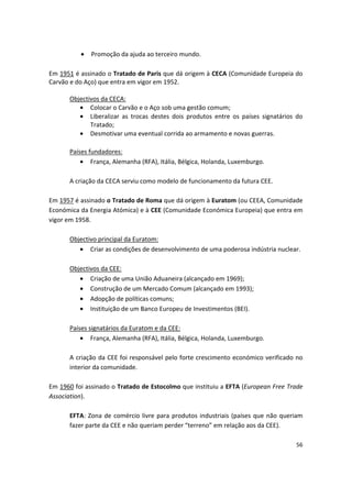 •	 Promoção da ajuda ao terceiro mundo.
Em 1951 é assinado o Tratado de Paris que dá origem à CECA (Comunidade Europeia do
Carvão e do Aço) que entra em vigor em 1952.
Objectivos da CECA:
•	 Colocar o Carvão e o Aço sob uma gestão comum;
•	 Liberalizar as trocas destes dois produtos entre os países signatários do
Tratado;
•	 Desmotivar uma eventual corrida ao armamento e novas guerras.
Países fundadores:
• França, Alemanha (RFA), Itália, Bélgica, Holanda, Luxemburgo.
A criação da CECA serviu como modelo de funcionamento da futura CEE.
Em 1957 é assinado o Tratado de Roma que dá origem à Euratom (ou CEEA, Comunidade
Económica da Energia Atómica) e à CEE (Comunidade Económica Europeia) que entra em
vigor em 1958.
Objectivo principal da Euratom:
•	 Criar as condições de desenvolvimento de uma poderosa indústria nuclear.
Objectivos da CEE:
•	 Criação de uma União Aduaneira (alcançado em 1969);
•	 Construção de um Mercado Comum (alcançado em 1993);
•	 Adopção de políticas comuns;
•	 Instituição de um Banco Europeu de Investimentos (BEI).
Países signatários da Euratom e da CEE:
• França, Alemanha (RFA), Itália, Bélgica, Holanda, Luxemburgo.
A criação da CEE foi responsável pelo forte crescimento económico verificado no
interior da comunidade.
Em 1960 foi assinado o Tratado de Estocolmo que instituiu a EFTA (European Free Trade
Association).
EFTA: Zona de comércio livre para produtos industriais (países que não queriam
fazer parte da CEE e não queriam perder “terreno” em relação aos da CEE).
56
 