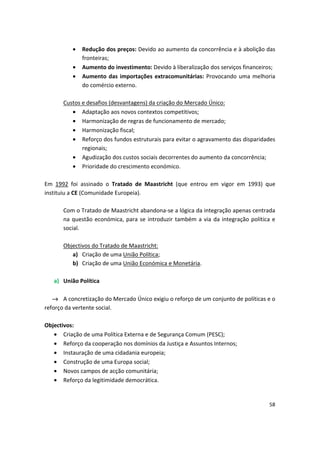 •	 Redução dos preços: Devido ao aumento da concorrência e à abolição das
fronteiras;
•	 Aumento do investimento: Devido à liberalização dos serviços financeiros;
•	 Aumento das importações extracomunitárias: Provocando uma melhoria
do comércio externo.
Custos e desafios (desvantagens) da criação do Mercado Único:
•	 Adaptação aos novos contextos competitivos;
•	 Harmonização de regras de funcionamento de mercado;
•	 Harmonização fiscal;
•	 Reforço dos fundos estruturais para evitar o agravamento das disparidades
regionais;
•	 Agudização dos custos sociais decorrentes do aumento da concorrência;
•	 Prioridade do crescimento económico.
Em 1992 foi assinado o Tratado de Maastricht (que entrou em vigor em 1993) que
instituiu a CE (Comunidade Europeia).
Com o Tratado de Maastricht abandona-se a lógica da integração apenas centrada
na questão económica, para se introduzir também a via da integração política e
social.
Objectivos do Tratado de Maastricht:

a) Criação de uma União Política; 

b) Criação de uma União Económica e Monetária. 

a)	 União Política
→ A concretização do Mercado Único exigiu o reforço de um conjunto de políticas e o
reforço da vertente social.
Objectivos:
•	 Criação de uma Política Externa e de Segurança Comum (PESC);
•	 Reforço da cooperação nos domínios da Justiça e Assuntos Internos;
•	 Instauração de uma cidadania europeia;
•	 Construção de uma Europa social;
•	 Novos campos de acção comunitária;
•	 Reforço da legitimidade democrática.
58
 