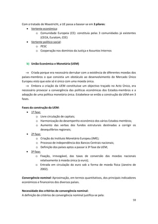 Com o tratado de Maastricht, a UE passa a basear-se em 3 pilares:
•	 Vertente económica:
o	 Comunidade Europeia (CE): constituía pelas 3 comunidades já existentes
(CECA, Euratom, CEE)
•	 Vertente político-social:
o	 PESC
o	 Cooperação nos domínios da Justiça e Assuntos Internos
b)	 União Económica e Monetária (UEM)
→ Criada porque era necessário derrubar com a existência de diferentes moedas dos
países-membros o que consistia um obstáculo ao desenvolvimento do Mercado Único
Europeu visto que este só é único com uma moeda única.
→ Embora a criação da UEM constituísse um objectivo traçado no Acto Único, era
necessário provocar a convergência das políticas económicas dos Estados-membros e a
adopção de uma política monetária única. Estabelece-se então a construção da UEM em 3
fases.
Fases da construção da UEM:
•	 1ª fase:
o	 Livre circulação de capitais;
o	 Harmonização do desempenho económico dos vários Estados-membros;
o	 Aumento das verbas dos fundos estruturais destinadas a corrigir os
desequilíbrios regionais;
•	 2ª fase:
o	 Criação do Instituto Monetário Europeu (IME);
o	 Processo de independência dos Bancos Centrais nacionais;
o	 Definição dos países aptos a passar à 3ª fase da UEM;
•	 3ª fase:
o	 Fixação, irrevogável, das taxas de conversão das moedas nacionais
relativamente à moeda única (o euro);
o	 Entrada em circulação do euro sob a forma de moeda física (Janeiro de
2002).
Convergência nominal: Aproximação, em termos quantitativos, dos principais indicadores
económicos e financeiros dos diversos países.
Necessidade dos critérios de convergência nominal:
A definição de critérios de convergência nominal justifica-se pela:
59
 