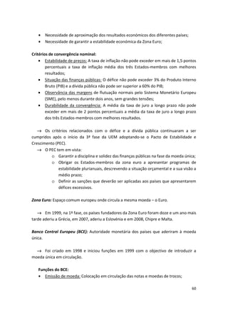 •	 Necessidade de aproximação dos resultados económicos dos diferentes países;
•	 Necessidade de garantir a estabilidade económica da Zona Euro;
Critérios de convergência nominal:
•	 Estabilidade de preços: A taxa de inflação não pode exceder em mais de 1,5 pontos
percentuais a taxa de inflação média dos três Estados-membros com melhores
resultados;
•	 Situação das finanças públicas: O défice não pode exceder 3% do Produto Interno
Bruto (PIB) e a dívida pública não pode ser superior a 60% do PIB;
•	 Observância das margens de flutuação normais pelo Sistema Monetário Europeu
(SME), pelo menos durante dois anos, sem grandes tensões;
•	 Durabilidade da convergência: A média da taxa de juro a longo prazo não pode
exceder em mais de 2 pontos percentuais a média da taxa de juro a longo prazo
dos três Estados-membros com melhores resultados.
→ Os critérios relacionados com o défice e a dívida pública continuaram a ser
cumpridos após o início da 3ª fase da UEM adoptando-se o Pacto de Estabilidade e
Crescimento (PEC).
→	 O PEC tem em vista:
o	 Garantir a disciplina e solidez das finanças públicas na fase da moeda única;
o	 Obrigar os Estados-membros da zona euro a apresentar programas de
estabilidade plurianuais, descrevendo a situação orçamental e a sua visão a
médio prazo;
o	 Definir as sanções que deverão ser aplicadas aos países que apresentarem
défices excessivos.
Zona Euro: Espaço comum europeu onde circula a mesma moeda – o Euro.
→ Em 1999, na 1ª fase, os países fundadores da Zona Euro foram doze e um ano mais
tarde aderiu a Grécia, em 2007, aderiu a Eslovénia e em 2008, Chipre e Malta.
Banco Central Europeu (BCE): Autoridade monetária dos países que aderiram à moeda
única.
→ Foi criado em 1998 e iniciou funções em 1999 com o objectivo de introduzir a
moeda única em circulação.
Funções do BCE:
•	 Emissão de moeda: Colocação em circulação das notas e moedas de trocos;
60
 
