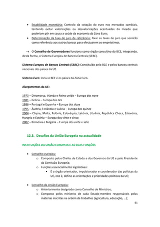 •	 Estabilidade monetária: Controlo da cotação do euro nos mercados cambiais,
tentando evitar valorizações ou desvalorizações acentuadas da moeda que
poderiam pôr em causa a saúde da economia da Zona Euro;
•	 Determinação da taxa de juro de referência: Fixar as taxas de juro que servirão
como referência aos outros bancos para efectuarem os empréstimos.
→ O Conselho de Governadores funciona como órgão consultivo do BCE, integrando,
desta forma, o Sistema Europeu de Bancos Centrais (SEBC).
Sistema Europeu de Bancos Centrais (SEBC): Constituído pelo BCE e pelos bancos centrais
nacionais dos países da UE.
Sistema Euro: Inclui o BCE e os países da Zona Euro.
Alargamentos da UE:
1973 – Dinamarca, Irlanda e Reino unido – Europa dos nove
1981 – Grécia – Europa dos dez
1986 – Portugal e Espanha – Europa dos doze
1995 – Áustria, Finlândia e Suécia – Europa dos quinze
2004 – Chipre, Malta, Polónia, Eslováquia, Letónia, Lituânia, República Checa, Eslovénia,
Hungria e Estónia – Europa dos vinte e cinco
2007 – Roménia e Bulgária – Europa dos vinte e sete
12.3. Desafios da União Europeia na actualidade
INSTITUIÇÕES DA UNIÃO EUROPEIA E AS SUAS FUNÇÕES
•	 Conselho europeu:
o	 Composto pelos Chefes de Estado e dos Governos da UE e pelo Presidente
da Comissão Europeia;
o	 Funções essencialmente legislativas:
	 É o órgão orientador, impulsionador e coordenador das políticas da
UE, isto é, define as orientações e prioridades políticas da UE;
•	 Conselho da União Europeia:
o	 Anteriormente designado como Conselho de Ministros;
o	 Composto pelos ministros de cada Estado-membro responsáveis pelas
matérias inscritas na ordem de trabalhos (agricultura, educação, …);
61
 