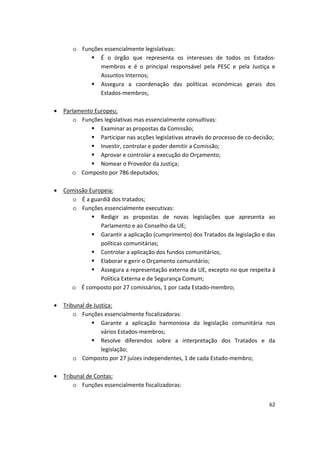 o	 Funções essencialmente legislativas:
	 É o órgão que representa os interesses de todos os Estados­
membros e é o principal responsável pela PESC e pela Justiça e
Assuntos Internos;
	 Assegura a coordenação das políticas económicas gerais dos
Estados-membros;
•	 Parlamento Europeu:
o	 Funções legislativas mas essencialmente consultivas:
	 Examinar as propostas da Comissão;
	 Participar nas acções legislativas através do processo de co-decisão;
	 Investir, controlar e poder demitir a Comissão;
	 Aprovar e controlar a execução do Orçamento;
	 Nomear o Provedor da Justiça;
o	 Composto por 786 deputados;
•	 Comissão Europeia:
o	 É a guardiã dos tratados;
o	 Funções essencialmente executivas:
	 Redigir as propostas de novas legislações que apresenta ao
Parlamento e ao Conselho da UE;
	 Garantir a aplicação (cumprimento) dos Tratados da legislação e das
políticas comunitárias;
	 Controlar a aplicação dos fundos comunitários;
	 Elaborar e gerir o Orçamento comunitário;
	 Assegura a representação externa da UE, excepto no que respeita à
Política Externa e de Segurança Comum;
o	 É composto por 27 comissários, 1 por cada Estado-membro;
•	 Tribunal de Justiça:
o	 Funções essencialmente fiscalizadoras:
	 Garante a aplicação harmoniosa da legislação comunitária nos
vários Estados-membros;
	 Resolve diferendos sobre a interpretação dos Tratados e da
legislação;
o Composto por 27 juízes independentes, 1 de cada Estado-membro;
•	 Tribunal de Contas:
o	 Funções essencialmente fiscalizadoras:
62
 