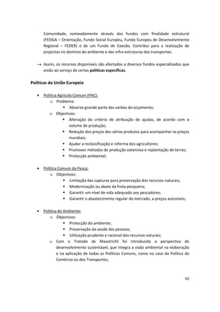Comunidade, nomeadamente através dos fundos com finalidade estrutural
(FEOGA – Orientação, Fundo Social Europeu, Fundo Europeu de Desenvolvimento
Regional – FEDER) e de um Fundo de Coesão. Contribui para a realização de
projectos no domínio do ambiente e das infra-estruturas dos transportes.
→	 Assim, os recursos disponíveis são afectados a diversos fundos especializados que
estão ao serviço de certas políticas específicas.
Políticas da União Europeia
•	 Política Agrícola Comum (PAC):
o	 Problema:
 Absorve grande parte das verbas do orçamento;
o	 Objectivos:
	 Alteração do critério de atribuição de ajudas, de acordo com o
volume de produção;
	 Redução dos preços dos vários produtos para acompanhar os preços
mundiais;
	 Ajudar a reclassificação e reforma dos agricultores;
	 Promover métodos de produção extensiva e replantação de terras;
	 Protecção ambiental;
•	 Política Comum da Pesca:
o	 Objectivos:
	 Limitação das capturas para preservação dos recursos naturais;
	 Modernização ou abate da frota pesqueira;
	 Garantir um nível de vida adequado aos pescadores;
	 Garantir o abastecimento regular do mercado, a preços acessíveis;
•	 Política do Ambiente:
o	 Objectivos:
	 Protecção do ambiente;
	 Preservação da saúde das pessoas;
	 Utilização prudente e racional dos recursos naturais;
o	 Com o Tratado de Maastricht foi introduzida a perspectiva do
desenvolvimento sustentável, que integra a visão ambiental na elaboração
e na aplicação de todas as Políticas Comuns, como no caso da Política do
Comércio ou dos Transportes;
65
 