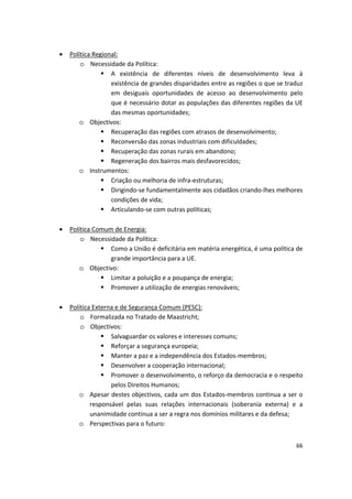 •	 Política Regional:
o	 Necessidade da Política:
	 A existência de diferentes níveis de desenvolvimento leva à
existência de grandes disparidades entre as regiões o que se traduz
em desiguais oportunidades de acesso ao desenvolvimento pelo
que é necessário dotar as populações das diferentes regiões da UE
das mesmas oportunidades;
o	 Objectivos:
	 Recuperação das regiões com atrasos de desenvolvimento;
	 Reconversão das zonas industriais com dificuldades;
	 Recuperação das zonas rurais em abandono;
	 Regeneração dos bairros mais desfavorecidos;
o	 Instrumentos:
	 Criação ou melhoria de infra-estruturas;
	 Dirigindo-se fundamentalmente aos cidadãos criando-lhes melhores
condições de vida;
	 Articulando-se com outras políticas;
•	 Política Comum de Energia:
o	 Necessidade da Política:
	 Como a União é deficitária em matéria energética, é uma política de
grande importância para a UE.
o	 Objectivo:
	 Limitar a poluição e a poupança de energia;
	 Promover a utilização de energias renováveis;
•	 Política Externa e de Segurança Comum (PESC):
o	 Formalizada no Tratado de Maastricht;
o	 Objectivos:
	 Salvaguardar os valores e interesses comuns;
	 Reforçar a segurança europeia;
	 Manter a paz e a independência dos Estados-membros;
	 Desenvolver a cooperação internacional;
	 Promover o desenvolvimento, o reforço da democracia e o respeito
pelos Direitos Humanos;
o	 Apesar destes objectivos, cada um dos Estados-membros continua a ser o
responsável pelas suas relações internacionais (soberania externa) e a
unanimidade continua a ser a regra nos domínios militares e da defesa;
o	 Perspectivas para o futuro:
66
 