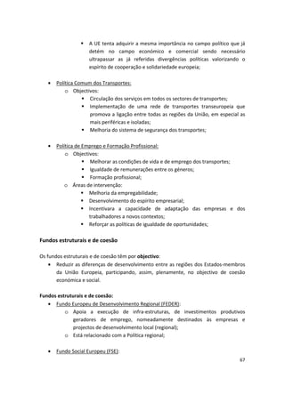 	 A UE tenta adquirir a mesma importância no campo político que já
detém no campo económico e comercial sendo necessário
ultrapassar as já referidas divergências políticas valorizando o
espírito de cooperação e solidariedade europeia;
•	 Política Comum dos Transportes:
o	 Objectivos:
	 Circulação dos serviços em todos os sectores de transportes;
	 Implementação de uma rede de transportes transeuropeia que
promova a ligação entre todas as regiões da União, em especial as
mais periféricas e isoladas;
	 Melhoria do sistema de segurança dos transportes;
•	 Política de Emprego e Formação Profissional:
o	 Objectivos:
	 Melhorar as condições de vida e de emprego dos transportes;
	 Igualdade de remunerações entre os géneros;
	 Formação profissional;
o	 Áreas de intervenção:
	 Melhoria da empregabilidade;
	 Desenvolvimento do espírito empresarial;
	 Incentivara a capacidade de adaptação das empresas e dos
trabalhadores a novos contextos;
	 Reforçar as políticas de igualdade de oportunidades;
Fundos estruturais e de coesão
Os fundos estruturais e de coesão têm por objectivo:
•	 Reduzir as diferenças de desenvolvimento entre as regiões dos Estados-membros
da União Europeia, participando, assim, plenamente, no objectivo de coesão
económica e social.
Fundos estruturais e de coesão:
•	 Fundo Europeu de Desenvolvimento Regional (FEDER):
o	 Apoia a execução de infra-estruturas, de investimentos produtivos
geradores de emprego, nomeadamente destinados às empresas e
projectos de desenvolvimento local (regional);
o	 Está relacionado com a Política regional;
•	 Fundo Social Europeu (FSE):
67
 