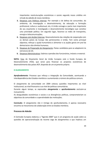 importantes reestruturações económicas e sociais segundo novos créditos em
virtude da adesão de novos membros;
3.	 Despesas com Políticas Internas: Por exemplo a de defesa do consumidor, do
ambiente, da investigação e desenvolvimento, da educação e formação
profissional, cultura e audiovisual, etc; A União consagra a parte mais importante
do seu orçamento à investigação e desenvolvimento tecnológico que constitui
uma prioridade política. Em segundo lugar, favorece as redes de transportes,
energia e telecomunicações;
4.	 Despesas com Acções Externas: Desenvolvimento das relações de cooperação com
os demais países da Europa não pertencentes à União; Tem como principal
objectivo, reforçar a ajuda humanitária e alimentar e as acções gerais em prol da
democracia e dos direitos humanos;
5.	 Despesas de Preparação do Alargamento: Países candidatos para se adaptarem às
estruturas da UE;
6.	 Despesas Administrativas: Salários e pensões dos funcionários, imóveis e material.
NOTA: Fora do Orçamento Geral da União Europeia está o fundo Europeu de
Desenvolvimento (FED), que serve para financiar os projectos económicos de
desenvolvimento dos países ACP, dispondo de um orçamento próprio.
O ALARGAMENTO
Aprofundamento: Processo que reforça a integração da Comunidade, acentuando a
interdependência dos Estados-membros e aumentando o número de políticas comuns.
O alargamento da comunidade em 2004 colocou questões importantes ao nível
institucional, ao nível financeiro e ao nível de políticas comunitárias.
Durante algum tempo, as expressões alargamento e aprofundamento excluíam-se
mutuamente.
As desigualdades económicas e sociais e as divergências políticas, comprometeriam os
objectivos da comunidade e a operatividade das instituições.
Conclusão: O alargamento não é inimigo do aprofundamento, é apenas necessário
encontra-se mecanismos de colaboração entre os Estados-membros.
Processo de Adesão
A Comissão Europeia elaborou a “Agenda 2000” que é um programa de acção sobre as
questões de operacionalização da recente vaga de alargamentos o que implicou um
69
 