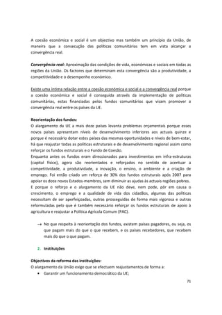 A coesão económica e social é um objectivo mas também um princípio da União, de
maneira que a consecução das políticas comunitárias tem em vista alcançar a
convergência real.
Convergência real: Aproximação das condições de vida, económicas e sociais em todas as
regiões da União. Os factores que determinam esta convergência são a produtividade, a
competitividade e o desempenho económico.
Existe uma íntima relação entre a coesão económica e social e a convergência real porque
a coesão económica e social é conseguida através da implementação de políticas
comunitárias, estas financiadas pelos fundos comunitários que visam promover a
convergência real entre os países da UE.
Reorientação dos fundos:
O alargamento da UE a mais doze países levanta problemas orçamentais porque esses
novos países apresentam níveis de desenvolvimento inferiores aos actuais quinze e
porque é necessário dotar estes países das mesmas oportunidades e níveis de bem-estar,
há que reajustar todas as políticas estruturais e de desenvolvimento regional assim como
reforçar os fundos estruturais e o Fundo de Coesão.
Enquanto antes os fundos eram direccionados para investimentos em infra-estruturas
(capital físico), agora são reorientados e reforçados no sentido de acentuar a
competitividade, a produtividade, a inovação, o ensino, o ambiente e a criação de
emprego. Foi então criado um reforço de 30% dos fundos estruturais após 2007 para
apoiar os doze novos Estados-membros, sem diminuir as ajudas às actuais regiões pobres.
E porque o reforço e o alargamento da UE não deve, nem pode, pôr em causa o
crescimento, o emprego e a qualidade de vida dos cidadãos, algumas das políticas
necessitam de ser aperfeiçoadas, outras prosseguidas de forma mais vigorosa e outras
reformuladas pelo que é também necessário reforçar os fundos estruturais de apoio à
agricultura e reajustar a Política Agrícola Comum (PAC).
→	 No que respeita à reorientação dos fundos, existem países pagadores, ou seja, os
que pagam mais do que o que recebem, e os países recebedores, que recebem
mais do que o que pagam.
2.	 Instituições
Objectivos da reforma das instituições:
O alargamento da União exige que se efectuem reajustamentos de forma a:
•	 Garantir um funcionamento democrático da UE;
71
 