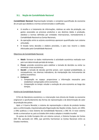 9.1. Noção de Contabilidade Nacional
Contabilidade Nacional: Representação (simples e completa) quantificada da economia
de um país que obedece a normas convencionadas e codificadas.
•	 A recolha e o tratamento de informações, relativas ao valor da produção, aos
gastos associados ao processo produtivo e aos destinos dados à produção,
obedece a normas definidas por entidades internacionais, nomeadamente à
Contabilidade Nacional ou Contas Nacionais;
•	 As operações entre os actores económicos aparecem quantificadas num sistema
articulado;
•	 O Estado toma decisões e elabora previsões, e para isso recorre a dados
efectuados pela Contabilidade Nacional.
Objectivos da Contabilidade Nacional:
•	 Medir: fornecer os dados relativamente à actividade económica realizada num
país num determinado período de tempo.
•	 Prever: previsão económica para viabilizar a tomada de decisões ou evitar ou
minimizar crises económicas.
•	 Decidir: a tomada de decisão permite prever, com razoável probabilidade, as
consequências, nos diversos indicadores, da manipulação dos instrumentos de
política económica.
•	 Comparar:
o	 Comparação no espaço: proporcionar a informação necessária para
estabelecer comparações entre economias.
o	 Comparação no tempo: estudar a evolução de uma economia ao longo dos
tempos.
História da Contabilidade Nacional
O fim do liberalismo económico e a intervenção mais directa do Estado na economia
originaram o aprofundamento das formas de representação e de determinação do valor
da produção dos países.
Após a II Guerra Mundial, o sistema de representação e cálculo do produto tendeu
para a uniformização, impulsionada pela Organização das Nações Unidas. Assim, em 1993,
a ONU publicou o novo Sistema de Contabilidade Nacional, o SNC 93. O novo sistema
tende a universalizar-se, pois os Estados têm vindo a adoptar o modelo mundial.
Os países da União Europeia têm um sistema comum, o Sistema Europeu de Contas
(SEC 95), aprovado em 1995, que permitiu harmonizar as Contas Nacionais entre os
Estados-membros.
9
 