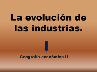 La evolución de
 las industrias.


 Geografía económica II
 