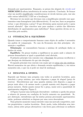 demanda por apartamentos. Enquanto, os pre¸cos dos alugueis do circulo azul
MERCADO 2 sofrem interferˆencia de outras vari´aveis. Conclus˜ao. Se formos
criar um modelo simpliﬁcador consideraremos s´o circulo interno; pois, esse n˜ao
sofre outras inﬂuencias, a n˜ao ser a localiza¸c˜ao.
Devemos ter em mente que devemos com a simpliﬁca¸c˜ao entender esse apar-
tamentos como homogˆeneos (n˜ao diferenci´aveis). E com isso, fazer as perguntas
certas: o que determina o pre¸co? O que determina quem morar´a perto e quem
morar´a afastado? Que conceitos usar para analisar o m´erito das diferentes
distribui¸c˜oes de apartamentos para indiv´ıduos? Essas quest˜oes devem ser es-
clarecidas pelo modelo.
1.2 OTIMIZAC¸ ˜AO & EQUIL´IBRIO
Quando temos o comportamento humano como objeto de an´alise ´e necess´ario
um padr˜ao de compara¸c˜ao. No caso da Economia s˜ao dois princ´ıpios: oti-
miza¸c˜ao e equil´ıbrio.
Otimiza¸c˜ao: os consumidores buscam o m´aximo de satisfa¸c˜ao dados os
limites de renda.
Equil´ıbrio: Os pre¸cos tendem a equilibrar-se no ponto onde o n´umero de
pessoas demandantes se igual a quantidade total ofertada.
O primeiro princ´ıpio tem conex˜ao com a liberdade das pessoas escolherem o
que desejam em detrimento do que n˜ao desejam.
O segundo princ´ıpio tem conex˜ao com no¸c˜ao que as coisas n˜ao s˜ao est´aticas.
Haver´a momentos em que oferta e demanda estar˜ao equilibradas; e, em outros
momentos n˜ao, o que em si pode ser sinal de mudan¸cas.
1.3 DEMANDA & OFERTA
Supondo que ﬁzemos uma pesquisa com todos os poss´ıveis locat´arios, para
descobrir o pre¸co m´aximo, que est˜ao dispostos a pagar de aluguel (pre¸co de
reserva). Descobriremos que uma quantia m´ınima est´a disposta a pagar os
pre¸cos mais altos e de mesmo modo a grande maioria est´a disposta a pagar
pre¸cos menores. Ent˜ao quanto menor for o pre¸co, maior ser´a a quantidade de
apartamentos alugados, Figura 2.
A Figura 3 possui uma inclina¸c˜ao descendente: conforme a queda dos pre¸cos
o n´umero de pessoas em condi¸c˜oes de loc´a-lo aumenta em quantidade. Se,
por abstra¸c˜ao, entendermos que h´a muitas pessoas procurando apartamentos;
ent˜ao, podemos substituir os degraus por uma curva descendente.
Num primeiro momento vamos entender como um mercado competitivo, mui-
tos propriet´arios e muitos locat´arios. Deste modo, todos defendem seus inte-
resses, sabem sobre pre¸cos alternativos e s˜ao livres para selecionar os melhores
2
 