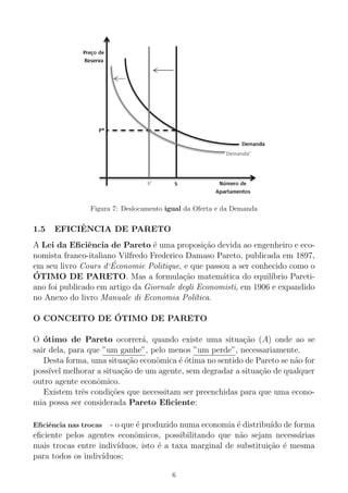Figura 7: Deslocamento igual da Oferta e da Demanda
1.5 EFICIˆENCIA DE PARETO
A Lei da Eﬁciˆencia de Pareto ´e uma proposi¸c˜ao devida ao engenheiro e eco-
nomista franco-italiano Vilfredo Frederico Damaso Pareto, publicada em 1897,
em seu livro Cours d‘´Economie Politique, e que passou a ser conhecido como o
´OTIMO DE PARETO. Mas a formula¸c˜ao matem´atica do equil´ıbrio Pareti-
ano foi publicado em artigo da Giornale degli Economisti, em 1906 e expandido
no Anexo do livro Manuale di Economia Pol´ıtica.
O CONCEITO DE ´OTIMO DE PARETO
O ´otimo de Pareto ocorrer´a, quando existe uma situa¸c˜ao (A) onde ao se
sair dela, para que ”um ganhe”, pelo menos ”um perde”, necessariamente.
Desta forma, uma situa¸c˜ao econˆomica ´e ´otima no sentido de Pareto se n˜ao for
poss´ıvel melhorar a situa¸c˜ao de um agente, sem degradar a situa¸c˜ao de qualquer
outro agente econˆomico.
Existem trˆes condi¸c˜oes que necessitam ser preenchidas para que uma econo-
mia possa ser considerada Pareto Eﬁciente:
Eﬁciˆencia nas trocas - o que ´e produzido numa economia ´e distribu´ıdo de forma
eﬁciente pelos agentes econˆomicos, possibilitando que n˜ao sejam necess´arias
mais trocas entre indiv´ıduos, isto ´e a taxa marginal de substitui¸c˜ao ´e mesma
para todos os indiv´ıduos;
6
 