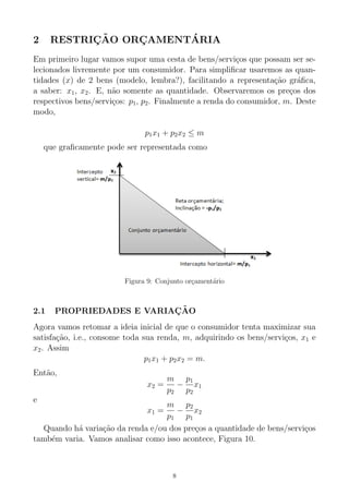 2 RESTRIC¸ ˜AO ORC¸ AMENT´ARIA
Em primeiro lugar vamos supor uma cesta de bens/servi¸cos que possam ser se-
lecionados livremente por um consumidor. Para simpliﬁcar usaremos as quan-
tidades (x) de 2 bens (modelo, lembra?), facilitando a representa¸c˜ao gr´aﬁca,
a saber: x1, x2. E, n˜ao somente as quantidade. Observaremos os pre¸cos dos
respectivos bens/servi¸cos: p1, p2. Finalmente a renda do consumidor, m. Deste
modo,
p1x1 + p2x2 ≤ m
que graﬁcamente pode ser representada como
Figura 9: Conjunto or¸cament´ario
2.1 PROPRIEDADES E VARIAC¸ ˜AO
Agora vamos retomar a ideia inicial de que o consumidor tenta maximizar sua
satisfa¸c˜ao, i.e., consome toda sua renda, m, adquirindo os bens/servi¸cos, x1 e
x2. Assim
p1x1 + p2x2 = m.
Ent˜ao,
x2 =
m
p2
−
p1
p2
x1
e
x1 =
m
p1
−
p2
p1
x2
Quando h´a varia¸c˜ao da renda e/ou dos pre¸cos a quantidade de bens/servi¸cos
tamb´em varia. Vamos analisar como isso acontece, Figura 10.
8
 