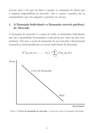 servi¸co, pois ´e ela que vai dizer o quanto se comprar´a da oferta que
a empresa disponibiliza no mercado. Isto ´e, quem e quantos s˜ao os
consumidores que ir˜ao adquirir o produto ou servi¸co.
1 A Demanda Individual e a Demanda coeteris paribus).
de Mercado
A demanda de mercado ´e a soma de todas as demandas individuais,
que s˜ao a quantidade demandada a cada pre¸co por cada um dos com-
pradores. Por isso, a curva de demanda de um mercado ´e determinada
somando-se horizontalmente as curvas individuais de demanda.
X1
(p1, p2, m1, . . . , mn) =
n
i=1
x1
i (p1, p2, mi)
Figura 1: Curva de demanda de mercado. A soma das curvas de demanda individuais.
2
 