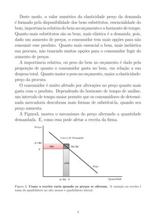 Deste modo, o valor num´erico da elasticidade pre¸co da demanda
´e formado pela disponibilidade dos bens substitutos, essencialidade do
bem, importˆancia relativa do bem no or¸camento e o horizonte de tempo.
Quanto mais substitutos s˜ao os bens, mais el´astica ´e a demanda, pois,
dado um aumento de pre¸cos, o consumidor tem mais op¸c˜oes para n˜ao
consumir esse produto. Quanto mais essencial o bem, mais inel´astica
sua procura, n˜ao trazendo muitas op¸c˜oes para o consumidor fugir do
aumento de pre¸cos.
A importˆancia relativa, ou peso do bem no or¸camento ´e dado pela
propor¸c˜ao de quanto o consumidor gasta no bem, em rela¸c˜ao a sua
despesa total. Quanto maior o peso no or¸camento, maior a elasticidade-
pre¸co da procura.
O consumidor ´e muito afetado por altera¸c˜oes no pre¸co quanto mais
gasta com o produto. Dependendo do horizonte de tempo de an´alise,
um intervalo de tempo maior permite que os consumidores de determi-
nada mercadoria descubram mais formas de substitu´ı-la, quando seu
pre¸co aumenta.
A Figura3, mostra o mecanismo do pre¸co alterando a quantidade
demandada. E, como essa pode afetar a receita da ﬁrma.
Figura 3: Como a receita varia quando os pre¸cos se alteram. A varia¸c˜ao na receita ´e
soma do quadril´atero no alto menos o quadril´atero lateral.
4
 