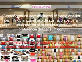 *Contar con una administración eficiente que les
  permita optimizar el uso de sus recursos para
poder posicionarse en el mercado como líderes en
           preferencia del consumidor.


   *Comercializar los productos a nivel local y
 nacional, mejorando los canales de distribución.
 
