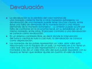  La devaluación es la pérdida del valor nominal de
una moneda corriente frente a otras monedas extranjeras. La
devaluación de una moneda puede tener muchas causas, entre
éstas una falta de demanda de la moneda local o una mayor
demanda de la moneda extranjera1 . Lo anterior puede ocurrir por
falta de confianza en la economía local, en su estabilidad, en la
misma moneda, entre otros. El proceso contrario a una devaluación
se conoce como revaluación.
 En un sistema cambiario libre, es decir donde la intervención
del banco central es nula o casi nula, la devaluación se conoce
como depreciación.
 Las monedas de los países representan un valor, este valor está
relacionado con la riqueza de un país. La moneda en sí no tiene un
valor real, sino que es sólo representativo y si el país emite más
monedas o les da un valor más alto del que puede respaldar con su
riqueza se tienen que realizar ajustes en cuanto al valor de éstas.
 
