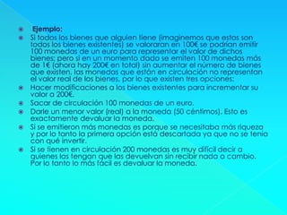  Ejemplo:
 Si todos los bienes que alguien tiene (imaginemos que estos son
todos los bienes existentes) se valoraran en 100€ se podrían emitir
100 monedas de un euro para representar el valor de dichos
bienes; pero si en un momento dado se emiten 100 monedas más
de 1€ (ahora hay 200€ en total) sin aumentar el número de bienes
que existen, las monedas que están en circulación no representan
el valor real de los bienes, por lo que existen tres opciones:
 Hacer modificaciones a los bienes existentes para incrementar su
valor a 200€.
 Sacar de circulación 100 monedas de un euro.
 Darle un menor valor (real) a la moneda (50 céntimos). Esto es
exactamente devaluar la moneda.
 Si se emitieron más monedas es porque se necesitaba más riqueza
y por lo tanto la primera opción está descartada ya que no se tenía
con qué invertir.
 Si se tienen en circulación 200 monedas es muy difícil decir a
quienes las tengan que las devuelvan sin recibir nada a cambio.
Por lo tanto lo más fácil es devaluar la moneda.
 